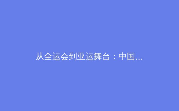 从全运会到亚运舞台：中国新生代运动员的技术突破与战术进化