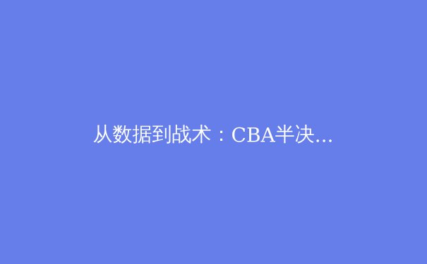 从数据到战术：CBA半决赛背后的篮球哲学革命 - 4